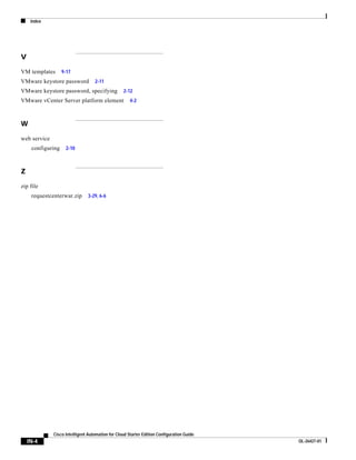 Index




V

VM templates       9-17
VMware keystore password           2-11
VMware keystore password, specifying              2-12
VMware vCenter Server platform element                4-2



W

web service
     configuring    2-10



Z

zip file
     requestcenterwar.zip       3-29, 6-6




              Cisco Intelligent Automation for Cloud Starter Edition Configuration Guide
    IN-4                                                                                   OL-26427-01
 