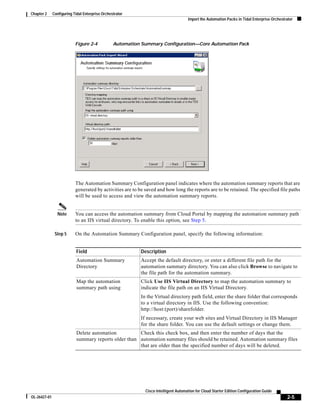 Chapter 2     Configuring Tidal Enterprise Orchestrator
                                                                                     Import the Automation Packs in Tidal Enterprise Orchestrator




                           Figure 2-4            Automation Summary Configuration—Core Automation Pack




                           The Automation Summary Configuration panel indicates where the automation summary reports that are
                           generated by activities are to be saved and how long the reports are to be retained. The specified file paths
                           will be used to access and view the automation summary reports.


                Note       You can access the automation summary from Cloud Portal by mapping the automation summary path
                           to an IIS virtual directory. To enable this option, see Step 5.

               Step 5      On the Automation Summary Configuration panel, specify the following information:


                            Field                          Description
                            Automation Summary             Accept the default directory, or enter a different file path for the
                            Directory                      automation summary directory. You can also click Browse to navigate to
                                                           the file path for the automation summary.
                            Map the automation             Click Use IIS Virtual Directory to map the automation summary to
                            summary path using             indicate the file path on an IIS Virtual Directory.
                                                           In the Virtual directory path field, enter the share folder that corresponds
                                                           to a virtual directory in IIS. Use the following convention:
                                                           http://host:(port)/sharefolder.
                                                           If necessary, create your web sites and Virtual Directory in IIS Manager
                                                           for the share folder. You can use the default settings or change them.
                            Delete automation          Check this check box, and then enter the number of days that the
                            summary reports older than automation summary files should be retained. Automation summary files
                                                       that are older than the specified number of days will be deleted.




                                                             Cisco Intelligent Automation for Cloud Starter Edition Configuration Guide
OL-26427-01                                                                                                                                  2-5
 