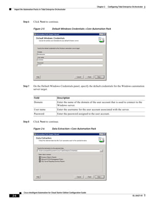 Chapter 2   Configuring Tidal Enterprise Orchestrator
 Import the Automation Packs in Tidal Enterprise Orchestrator




           Step 6      Click Next to continue.

                       Figure 2-5            Default Windows Credentials—Core Automation Pack




           Step 7      On the Default Windows Credentials panel, specify the default credentials for the Windows automation
                       server target.


                       Field                       Description
                       Domain                      Enter the name of the domain of the user account that is used to connect to the
                                                   Windows server.
                       User name                   Enter the username for the user account associated with the server.
                       Password                    Enter the password assigned to the user account.


           Step 8      Click Next to continue.

                       Figure 2-6            Data Extraction—Core Automation Pack




           Cisco Intelligent Automation for Cloud Starter Edition Configuration Guide
2-6                                                                                                                              OL-26427-01
 