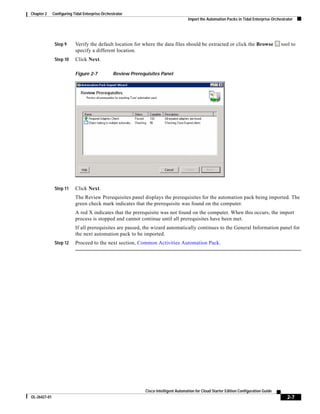Chapter 2     Configuring Tidal Enterprise Orchestrator
                                                                                       Import the Automation Packs in Tidal Enterprise Orchestrator




               Step 9      Verify the default location for where the data files should be extracted or click the Browse                     tool to
                           specify a different location.
               Step 10     Click Next.

                           Figure 2-7            Review Prerequisites Panel




               Step 11     Click Next.
                           The Review Prerequisites panel displays the prerequisites for the automation pack being imported. The
                           green check mark indicates that the prerequisite was found on the computer.
                           A red X indicates that the prerequisite was not found on the computer. When this occurs, the import
                           process is stopped and cannot continue until all prerequisites have been met.
                           If all prerequisites are passed, the wizard automatically continues to the General Information panel for
                           the next automation pack to be imported.
               Step 12     Proceed to the next section, Common Activities Automation Pack.




                                                               Cisco Intelligent Automation for Cloud Starter Edition Configuration Guide
OL-26427-01                                                                                                                                    2-7
 