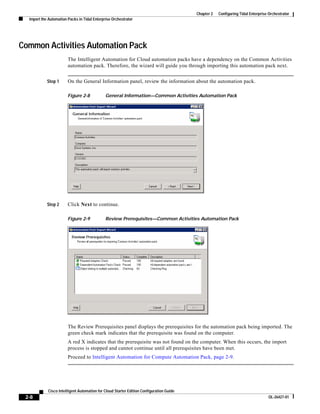 Chapter 2   Configuring Tidal Enterprise Orchestrator
  Import the Automation Packs in Tidal Enterprise Orchestrator




Common Activities Automation Pack
                        The Intelligent Automation for Cloud automation packs have a dependency on the Common Activities
                        automation pack. Therefore, the wizard will guide you through importing this automation pack next.


            Step 1      On the General Information panel, review the information about the automation pack.

                        Figure 2-8            General Information—Common Activities Automation Pack




            Step 2      Click Next to continue.

                        Figure 2-9            Review Prerequisites—Common Activities Automation Pack




                        The Review Prerequisites panel displays the prerequisites for the automation pack being imported. The
                        green check mark indicates that the prerequisite was found on the computer.
                        A red X indicates that the prerequisite was not found on the computer. When this occurs, the import
                        process is stopped and cannot continue until all prerequisites have been met.
                        Proceed to Intelligent Automation for Compute Automation Pack, page 2-9.




            Cisco Intelligent Automation for Cloud Starter Edition Configuration Guide
 2-8                                                                                                                              OL-26427-01
 