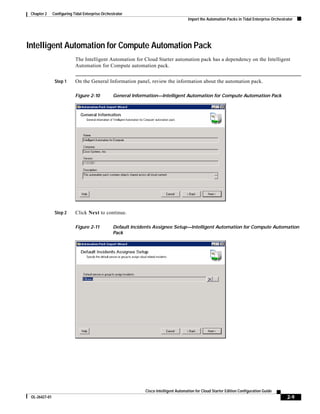 Chapter 2     Configuring Tidal Enterprise Orchestrator
                                                                                       Import the Automation Packs in Tidal Enterprise Orchestrator




Intelligent Automation for Compute Automation Pack
                            The Intelligent Automation for Cloud Starter automation pack has a dependency on the Intelligent
                            Automation for Compute automation pack.


                Step 1      On the General Information panel, review the information about the automation pack.

                            Figure 2-10           General Information—Intelligent Automation for Compute Automation Pack




                Step 2      Click Next to continue.

                            Figure 2-11           Default Incidents Assignee Setup—Intelligent Automation for Compute Automation
                                                  Pack




                                                               Cisco Intelligent Automation for Cloud Starter Edition Configuration Guide
 OL-26427-01                                                                                                                                   2-9
 