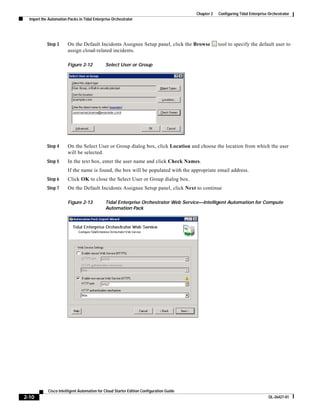 Chapter 2   Configuring Tidal Enterprise Orchestrator
  Import the Automation Packs in Tidal Enterprise Orchestrator




            Step 3      On the Default Incidents Assignee Setup panel, click the Browse              tool to specify the default user to
                        assign cloud-related incidents.

                        Figure 2-12           Select User or Group




            Step 4      On the Select User or Group dialog box, click Location and choose the location from which the user
                        will be selected.
            Step 5      In the text box, enter the user name and click Check Names.
                        If the name is found, the box will be populated with the appropriate email address.
            Step 6      Click OK to close the Select User or Group dialog box.
            Step 7      On the Default Incidents Assignee Setup panel, click Next to continue

                        Figure 2-13           Tidal Enterprise Orchestrator Web Service—Intelligent Automation for Compute
                                              Automation Pack




            Cisco Intelligent Automation for Cloud Starter Edition Configuration Guide
2-10                                                                                                                              OL-26427-01
 