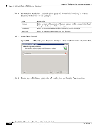 Chapter 2   Configuring Tidal Enterprise Orchestrator
  Import the Automation Packs in Tidal Enterprise Orchestrator




            Step 10     On the Default Web Service Credentials panel, specify the credentials for connecting to the Tidal
                        Enterprise Orchestrator web service target:


                        Field                         Description
                        Domain                        Enter the name of the domain of the user account used to connect to the Tidal
                                                      Enterprise Orchestrator Web service target.
                        User name                     Enter the username for the user account associated with target.
                        Password                      Enter the password assigned to the user account.


            Step 11     Click Next to continue.

                        Figure 2-15           VMware Keystore Password—Intelligent Automation for Compute Automation Pack




            Step 12     Enter a password to be used to access the VMware keystore, and then click Next to continue.




            Cisco Intelligent Automation for Cloud Starter Edition Configuration Guide
2-12                                                                                                                              OL-26427-01
 
