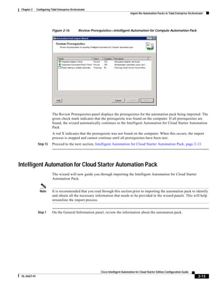 Chapter 2     Configuring Tidal Enterprise Orchestrator
                                                                                       Import the Automation Packs in Tidal Enterprise Orchestrator




                            Figure 2-16           Review Prerequisites—Intelligent Automation for Compute Automation Pack




                            The Review Prerequisites panel displays the prerequisites for the automation pack being imported. The
                            green check mark indicates that the prerequisite was found on the computer. If all prerequisites are
                            found, the wizard automatically continues to the Intelligent Automation for Cloud Starter Automation
                            Pack.
                            A red X indicates that the prerequisite was not found on the computer. When this occurs, the import
                            process is stopped and cannot continue until all prerequisites have been met.
                Step 13     Proceed to the next section, Intelligent Automation for Cloud Starter Automation Pack, page 2-13.




Intelligent Automation for Cloud Starter Automation Pack
                            The wizard will now guide you through importing the Intelligent Automation for Cloud Starter
                            Automation Pack.


                 Note       It is recommended that you read through this section prior to importing the automation pack to identify
                            and obtain all the necessary information that needs to be provided in the wizard panels. This will help
                            streamline the import process.


                Step 1      On the General Information panel, review the information about the automation pack.




                                                               Cisco Intelligent Automation for Cloud Starter Edition Configuration Guide
 OL-26427-01                                                                                                                                   2-13
 