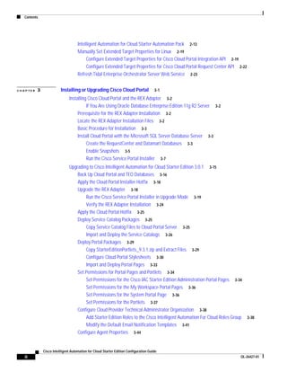 Contents




                                    Intelligent Automation for Cloud Starter Automation Pack 2-13
                                    Manually Set Extended Target Properties for Linux 2-19
                                         Configure Extended Target Properties for Cisco Cloud Portal Integration API 2-19
                                         Configure Extended Target Properties for Cisco Cloud Portal Request Center API 2-22
                                    Refresh Tidal Enterprise Orchestrator Server Web Service 2-23


CHAPTER   3              Installing or Upgrading Cisco Cloud Portal                   3-1

                               Installing Cisco Cloud Portal and the REX Adapter 3-2
                                         If You Are Using Oracle Database Enterprise Edition 11g R2 Server 3-2
                                    Prerequisite for the REX Adapter Installation 3-2
                                    Locate the REX Adapter Installation Files 3-2
                                    Basic Procedure for Installation 3-3
                                    Install Cloud Portal with the Microsoft SQL Server Database Server 3-3
                                         Create the RequestCenter and Datamart Databases 3-3
                                         Enable Snapshots 3-5
                                         Run the Cisco Service Portal Installer 3-7
                               Upgrading to Cisco Intelligent Automation for Cloud Starter Edition 3.0.1 3-15
                                   Back Up Cloud Portal and TEO Databases 3-16
                                   Apply the Cloud Portal Installer Hotfix 3-18
                                   Upgrade the REX Adapter 3-18
                                       Run the Cisco Service Portal Installer in Upgrade Mode 3-19
                                       Verify the REX Adapter Installation 3-24
                                   Apply the Cloud Portal Hotfix 3-25
                                   Deploy Service Catalog Packages 3-25
                                       Copy Service Catalog Files to Cloud Portal Server 3-25
                                       Import and Deploy the Service Catalogs 3-26
                                   Deploy Portal Packages 3-29
                                       Copy StarterEditionPortlets_9.3.1.zip and Extract Files 3-29
                                       Configure Cloud Portal Stylesheets 3-30
                                       Import and Deploy Portal Pages 3-33
                                   Set Permissions for Portal Pages and Portlets 3-34
                                       Set Permissions for the Cisco IAC Starter Edition Administration Portal Pages 3-34
                                       Set Permissions for the My Workspace Portal Pages 3-36
                                       Set Permissions for the System Portal Page 3-36
                                       Set Permissions for the Portlets 3-37
                                   Configure Cloud Provider Technical Administrator Organization 3-38
                                       Add Starter Edition Roles to the Cisco Intelligent Automation For Cloud Roles Group     3-38
                                       Modify the Default Email Notification Templates 3-41
                                   Configure Agent Properties 3-44


              Cisco Intelligent Automation for Cloud Starter Edition Configuration Guide
   ii                                                                                                                    OL-26427-01
 
