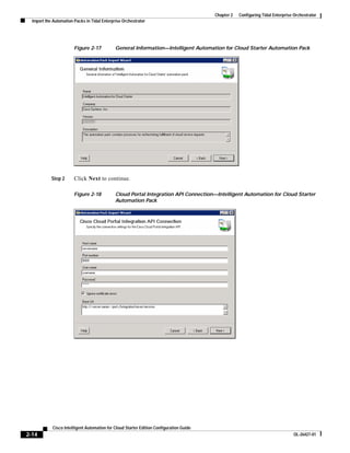 Chapter 2   Configuring Tidal Enterprise Orchestrator
  Import the Automation Packs in Tidal Enterprise Orchestrator




                        Figure 2-17           General Information—Intelligent Automation for Cloud Starter Automation Pack




            Step 2      Click Next to continue.

                        Figure 2-18           Cloud Portal Integration API Connection—Intelligent Automation for Cloud Starter
                                              Automation Pack




            Cisco Intelligent Automation for Cloud Starter Edition Configuration Guide
2-14                                                                                                                              OL-26427-01
 