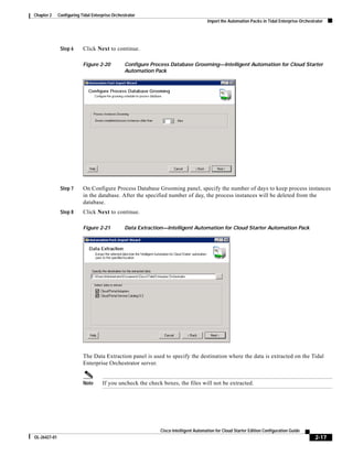 Chapter 2     Configuring Tidal Enterprise Orchestrator
                                                                                       Import the Automation Packs in Tidal Enterprise Orchestrator




               Step 6      Click Next to continue.

                           Figure 2-20           Configure Process Database Grooming—Intelligent Automation for Cloud Starter
                                                 Automation Pack




               Step 7      On Configure Process Database Grooming panel, specify the number of days to keep process instances
                           in the database. After the specified number of day, the process instances will be deleted from the
                           database.
               Step 8      Click Next to continue.

                           Figure 2-21           Data Extraction—Intelligent Automation for Cloud Starter Automation Pack




                           The Data Extraction panel is used to specify the destination where the data is extracted on the Tidal
                           Enterprise Orchestrator server.


                           Note      If you uncheck the check boxes, the files will not be extracted.




                                                               Cisco Intelligent Automation for Cloud Starter Edition Configuration Guide
OL-26427-01                                                                                                                                    2-17
 