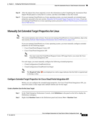 Chapter 2     Configuring Tidal Enterprise Orchestrator
                                                                                       Import the Automation Packs in Tidal Enterprise Orchestrator




                 Step 10     After the objects have been imported, review the information on the Completing the Automation Pack
                             Import Wizard panel to verify that it is correct, and then click Close to close the wizard.
                 Step 11     If you are running Cloud Portal on a Linux operating system, you must manually set extended target
                             properties; proceed to the next section, Manually Set Extended Target Properties for Linux. If you are
                             not running Cloud Portal on a Linux operating system, proceed to Refresh Tidal Enterprise Orchestrator
                             Server Web Service.




Manually Set Extended Target Properties for Linux

                  Note       This section pertains only to Linux. If you are not running Cloud Portal on a Linux platform, skip to the
                             next section, Refresh Tidal Enterprise Orchestrator Server Web Service, page 2-23.

                             If you are running Cloud Portal on a Linux operating system, you must manually configure extended
                             properties for the following targets:
                              •     Cisco Cloud Portal Request Center API
                              •     Cisco Cloud Portal Integration API


                                    Note    You must create the Cloud Portal Request Center API target before you create the Cisco
                                            Cloud Portal Integration API.

                             For each target, you must manually configure the following extended properties:
                              •     Cloud.Configuration.CloudPortal.IsUnix
                              •     Cloud.Configuration.CloudPortal.UnixTarget


                             Note      The Required Value       icon displayed on a tab or page indicates that the field is required and
                                       is missing a value.


Configure Extended Target Properties for Cisco Cloud Portal Integration API
                             Before you can configure the extended target properties, for Cisco Cloud Portal Integration API, you
                             must first create a Linux target and a default runtime user for the target.

Create a Runtime User for the Linux Target

                 Step 1      In the Tidal Enterprise Orchestrator Console, click Definitions in the panel on the left to display the
                             Definitions workspace.
                 Step 2      Right-click Runtime Users in the Definitions panel and choose New > Runtime User.




                                                               Cisco Intelligent Automation for Cloud Starter Edition Configuration Guide
  OL-26427-01                                                                                                                                  2-19
 