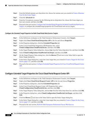 Chapter 2   Configuring Tidal Enterprise Orchestrator
    Import the Automation Packs in Tidal Enterprise Orchestrator




              Step 6      From the Default runtime user drop-down list, choose the runtime user you created in Create a Runtime
                          User for the Linux Target.
              Step 7      Click the Advanced tab.
              Step 8      From the Use patterns common for the following device drop-down list, choose the Linux target you
                          have just created, and then click OK.
              Step 9      Proceed to the next section, Configure the Extended Target Properties for Both Cloud Portal Web Service
                          Targets, to configure the extended target properties for Cloud Portal web service targets.



Configure the Extended Target Properties for Both Cloud Portal Web Service Targets

              Step 1      In the Definitions workspace in the Tidal Enterprise Orchestrator Console, click Targets.
              Step 2      Right-click Cisco Cloud Portal Integration API in the list and choose Properties.
              Step 3      In the Properties dialog box, click the Extended Properties tab.
              Step 4      In the Cisco Cloud Portal Integration API Properties box, select
                          Cloud.Configuration.CloudPortal.IsUnix, and then click Edit.
              Step 5      In the Target Property Value dialog box, choose true from the Value drop-down list, and then click OK.
              Step 6      Select Cloud.Configuration.CloudPortal.UnixTarget, and then click Edit.
              Step 7      On the Target Property Value dialog box, click the Browse             tool next to the Value field to open the
                          Select Target dialog box.
              Step 8      In the Select Target dialog box, select the Linux target that you created in Create a Target for the Linux
                          Server, page 2-21, and then click OK.
              Step 9      Proceed to the next section, Configure Extended Target Properties for Cisco Cloud Portal Request Center
                          API.




Configure Extended Target Properties for Cisco Cloud Portal Request Center API

              Step 1      In the Definitions workspace in the Tidal Enterprise Orchestrator Console, click Targets.
              Step 2      Right-click Cisco Cloud Portal Request Center API in the list and choose Properties.
              Step 3      In the Properties dialog box, click the Extended Properties tab.
              Step 4      In the Cisco Cloud Portal Request Center API Properties box, select
                          Cloud.Configuration.CloudPortal.IsUnix, and then click Edit.
              Step 5      In the Target Property Value dialog box, choose true from the Value drop-down list, and then click OK.
              Step 6      In the Properties dialog box, select Cloud.Configuration.CloudPortal.UnixTarget, and then click
                          Edit.
              Step 7      Click the Browse           tool next to the Value field to open the Select Target dialog box.
              Step 8      In the Select Target dialog box, select the Linux target that you created in Create a Target for the Linux
                          Server, page 2-21, and then click OK.
              Step 9      Proceed to the next section, Refresh Tidal Enterprise Orchestrator Server Web Service.




              Cisco Intelligent Automation for Cloud Starter Edition Configuration Guide
  2-22                                                                                                                               OL-26427-01
 