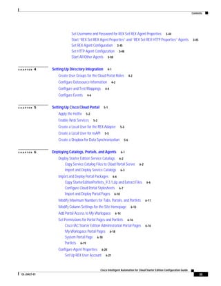 Contents




                            Set Username and Password for REX Set REX Agent Properties 3-44
                            Start “REX Set REX Agent Properties” and “REX Set REX HTTP Properties” Agents                       3-45
                            Set REX Agent Configuration 3-45
                            Set HTTP Agent Configuration 3-48
                            Start All Other Agents 3-50


CHAPTER   4    Setting Up Directory Integration         4-1

                   Create User Groups for the Cloud Portal Roles              4-2

                   Configure Datasource Information         4-2

                   Configure and Test Mappings        4-4

                   Configure Events    4-6


CHAPTER   5    Setting Up Cisco Cloud Portal         5-1

                   Apply the Hotfix   5-2

                   Enable Web Services       5-2

                   Create a Local User for the REX Adapter         5-3

                   Create a Local User for nsAPI      5-5

                   Create a Dropbox for Data Synchronization            5-6


CHAPTER   6    Deploying Catalogs, Portals, and Agents                6-1

                   Deploy Starter Edition Service Catalogs 6-2
                       Copy Service Catalog Files to Cloud Portal Server              6-2
                       Import and Deploy Service Catalogs 6-3
                   Import and Deploy Portal Packages 6-6
                       Copy StarterEditionPortlets_9.3.1.zip and Extract Files              6-6
                       Configure Cloud Portal Stylesheets 6-7
                       Import and Deploy Portal Pages 6-10
                   Modify Maximum Numbers for Tabs, Portals, and Portlets                   6-11

                   Modify Column Settings for the Site Homepage                6-13

                   Add Portal Access to My Workspace           6-14

                   Set Permissions for Portal Pages and Portlets 6-16
                       Cisco IAC Starter Edition Administration Portal Pages                6-16
                       My Workspace Portal Pages 6-18
                       System Portal Page 6-18
                       Portlets 6-19
                   Configure Agent Properties 6-20
                       Set Up REX User Account 6-21


                                                   Cisco Intelligent Automation for Cloud Starter Edition Configuration Guide
 OL-26427-01                                                                                                                           iii
 
