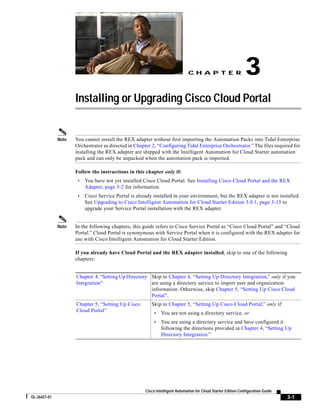 CH A P T E R                     3
                     Installing or Upgrading Cisco Cloud Portal


              Note   You cannot install the REX adapter without first importing the Automation Packs into Tidal Enterprise
                     Orchestrator as directed in Chapter 2, “Configuring Tidal Enterprise Orchestrator.” The files required for
                     installing the REX adapter are shipped with the Intelligent Automation for Cloud Starter automation
                     pack and can only be unpacked when the automation pack is imported.

                     Follow the instructions in this chapter only if:
                      •   You have not yet installed Cisco Cloud Portal. See Installing Cisco Cloud Portal and the REX
                          Adapter, page 3-2 for information.
                      •   Cisco Service Portal is already installed in your environment, but the REX adapter is not installed.
                          See Upgrading to Cisco Intelligent Automation for Cloud Starter Edition 3.0.1, page 3-15 to
                          upgrade your Service Portal installation with the REX adapter.


              Note   In the following chapters, this guide refers to Cisco Service Portal as “Cisco Cloud Portal” and “Cloud
                     Portal.” Cloud Portal is synonymous with Service Portal when it is configured with the REX adapter for
                     use with Cisco Intelligent Automation for Cloud Starter Edition.

                     If you already have Cloud Portal and the REX adapter installed, skip to one of the following
                     chapters:


                     Chapter 4, “Setting Up Directory Skip to Chapter 4, “Setting Up Directory Integration,” only if you
                     Integration”                     are using a directory service to import user and organization
                                                      information. Otherwise, skip Chapter 5, “Setting Up Cisco Cloud
                                                      Portal”.
                     Chapter 5, “Setting Up Cisco        Skip to Chapter 5, “Setting Up Cisco Cloud Portal,” only if:
                     Cloud Portal”
                                                          •    You are not using a directory service, or
                                                          •    You are using a directory service and have configured it
                                                               following the directions provided in Chapter 4, “Setting Up
                                                               Directory Integration.”




                                                      Cisco Intelligent Automation for Cloud Starter Edition Configuration Guide
OL-26427-01                                                                                                                        3-1
 