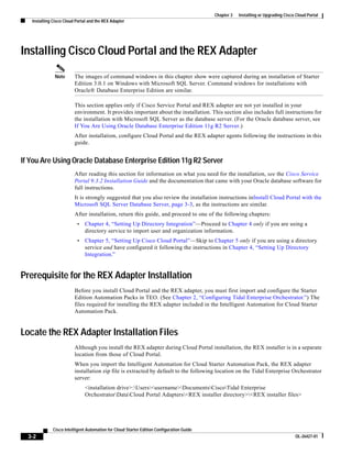 Chapter 3   Installing or Upgrading Cisco Cloud Portal
   Installing Cisco Cloud Portal and the REX Adapter




Installing Cisco Cloud Portal and the REX Adapter
               Note      The images of command windows in this chapter show were captured during an installation of Starter
                         Edition 3.0.1 on Windows with Microsoft SQL Server. Command windows for installations with
                         Oracle® Database Enterprise Edition are similar.

                         This section applies only if Cisco Service Portal and REX adapter are not yet installed in your
                         environment. It provides important about the installation. This section also includes full instructions for
                         the installation with Microsoft SQL Server as the database server. (For the Oracle database server, see
                         If You Are Using Oracle Database Enterprise Edition 11g R2 Server.)
                         After installation, configure Cloud Portal and the REX adapter agents following the instructions in this
                         guide.


If You Are Using Oracle Database Enterprise Edition 11g R2 Server
                         After reading this section for information on what you need for the installation, see the Cisco Service
                         Portal 9.3.2 Installation Guide and the documentation that came with your Oracle database software for
                         full instructions.
                         It is strongly suggested that you also review the installation instructions inInstall Cloud Portal with the
                         Microsoft SQL Server Database Server, page 3-3, as the instructions are similar.
                         After installation, return this guide, and proceed to one of the following chapters:
                          •    Chapter 4, “Setting Up Directory Integration”—Proceed to Chapter 4 only if you are using a
                               directory service to import user and organization information.
                          •    Chapter 5, “Setting Up Cisco Cloud Portal”—Skip to Chapter 5 only if you are using a directory
                               service and have configured it following the instructions in Chapter 4, “Setting Up Directory
                               Integration.”


Prerequisite for the REX Adapter Installation
                         Before you install Cloud Portal and the REX adapter, you must first import and configure the Starter
                         Edition Automation Packs in TEO. (See Chapter 2, “Configuring Tidal Enterprise Orchestrator.”) The
                         files required for installing the REX adapter included in the Intelligent Automation for Cloud Starter
                         Automation Pack.


Locate the REX Adapter Installation Files
                         Although you install the REX adapter during Cloud Portal installation, the REX installer is in a separate
                         location from those of Cloud Portal.
                         When you import the Intelligent Automation for Cloud Starter Automation Pack, the REX adapter
                         installation zip file is extracted by default to the following location on the Tidal Enterprise Orchestrator
                         server:
                               <installation drive>:Users<username>DocumentsCiscoTidal Enterprise
                               OrchestratorDataCloud Portal Adapters<REX installer directory><REX installer files>




              Cisco Intelligent Automation for Cloud Starter Edition Configuration Guide
  3-2                                                                                                                               OL-26427-01
 