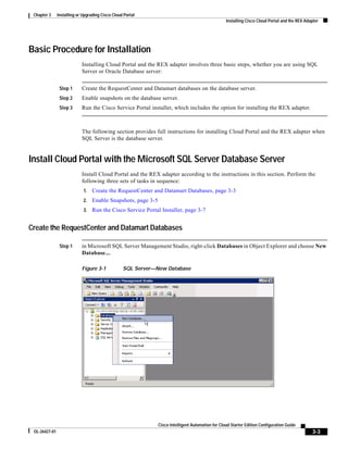 Chapter 3     Installing or Upgrading Cisco Cloud Portal
                                                                                                   Installing Cisco Cloud Portal and the REX Adapter




Basic Procedure for Installation
                            Installing Cloud Portal and the REX adapter involves three basic steps, whether you are using SQL
                            Server or Oracle Database server:


                Step 1      Create the RequestCenter and Datamart databases on the database server.
                Step 2      Enable snapshots on the database server.
                Step 3      Run the Cisco Service Portal installer, which includes the option for installing the REX adapter.



                            The following section provides full instructions for installing Cloud Portal and the REX adapter when
                            SQL Server is the database server.


Install Cloud Portal with the Microsoft SQL Server Database Server
                            Install Cloud Portal and the REX adapter according to the instructions in this section. Perform the
                            following three sets of tasks in sequence:
                             1.   Create the RequestCenter and Datamart Databases, page 3-3
                             2.   Enable Snapshots, page 3-5
                             3.   Run the Cisco Service Portal Installer, page 3-7


Create the RequestCenter and Datamart Databases

                Step 1      in Microsoft SQL Server Management Studio, right-click Databases in Object Explorer and choose New
                            Database....

                            Figure 3-1            SQL Server—New Database




                                                               Cisco Intelligent Automation for Cloud Starter Edition Configuration Guide
 OL-26427-01                                                                                                                                    3-3
 