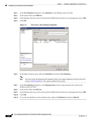 Chapter 3   Installing or Upgrading Cisco Cloud Portal
 Installing Cisco Cloud Portal and the REX Adapter




           Step 2      In the New Database dialog box, enter Datamart in the Database name text field.
           Step 3      In the Owner field, enter DMUser.
           Step 4      In the Database files area, click in the Initial Size (MB) field in the first row, and change the value to 500.
           Step 5      Click OK.

                       Figure 3-2            SQL Server—New Database Dialog Box




           Step 6      In the Object Explorer pane, right-click Databases and choose New Database....


                       Note      You must create the RequestCenter database before you enable snapshots (covered in the next
                                 section, Enable Snapshots). You cannot combine the two tasks.

           Step 7      In the New Database dialog box, enter RequestCenter (with no space between the words) in the
                       Database name text field.
           Step 8      In the Owner field, enter RCUser.
           Step 9      In the Database files area, click in the Initial Size (MB) field in the first row, and change the value to 500.
           Step 10     Click OK.
           Step 11     To see the new databases in the navigation pane, right-click Databases and choose Refresh.




            Cisco Intelligent Automation for Cloud Starter Edition Configuration Guide
3-4                                                                                                                               OL-26427-01
 
