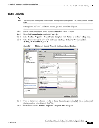 Chapter 3     Installing or Upgrading Cisco Cloud Portal
                                                                                                   Installing Cisco Cloud Portal and the REX Adapter




Enable Snapshots

                 Note       You must create the RequestCenter database before you enable snapshots. You cannot combine the two
                            tasks.

                            Before you run the Cisco Cloud Portal installer, you must first enable snapshots.


                Step 1      In SQL Server Management Studio, expand Databases in Object Explorer.
                Step 2      Right-click RequestCenter and choose Properties.
                Step 3      In the Database Properties - RequestCenter dialog box, click Options in the Select a Page pane.
                Step 4      In the Options view, scroll down to the State area, and change the Restrict Access value from
                            MULTI_USER to SINGLE_USER.

                            Figure 3-3            SQL Server—Restrict Access in the RequestCenter Database




                Step 5      When an alert appears informing you that to change the database properties, SQL Server must close all
                            other connections to the database, click Yes.
                Step 6      Click OK to close the Database Properties - RequestCenter dialog box.




                                                               Cisco Intelligent Automation for Cloud Starter Edition Configuration Guide
 OL-26427-01                                                                                                                                    3-5
 