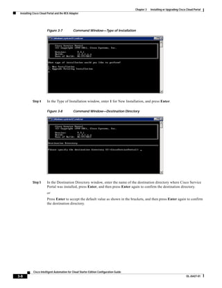 Chapter 3   Installing or Upgrading Cisco Cloud Portal
 Installing Cisco Cloud Portal and the REX Adapter




                       Figure 3-7            Command Window—Type of Installation




           Step 4      In the Type of Installation window, enter 1 for New Installation, and press Enter.

                       Figure 3-8            Command Window—Destination Directory




           Step 5      In the Destination Directory window, enter the name of the destination directory where Cisco Service
                       Portal was installed, press Enter, and then press Enter again to confirm the destination directory.
                       or
                       Press Enter to accept the default value as shown in the brackets, and then press Enter again to confirm
                       the destination directory.




            Cisco Intelligent Automation for Cloud Starter Edition Configuration Guide
3-8                                                                                                                               OL-26427-01
 