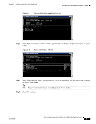 Chapter 3     Installing or Upgrading Cisco Cloud Portal
                                                                                                 Installing Cisco Cloud Portal and the REX Adapter




                           Figure 3-9            Command Window—Application Server




               Step 6      In the Application Server window, enter the option number for the type of application server, and press
                           Enter.

                           Figure 3-10           Command Window—Module




               Step 7      In the Module window, enter 4 to include Service Link in the installation, and then press Enter to change
                           the Install value to Yes.


                           Note      Request Center installation is enabled by default. Do not disable.

               Step 8      Press C to continue.




                                                             Cisco Intelligent Automation for Cloud Starter Edition Configuration Guide
OL-26427-01                                                                                                                                   3-9
 