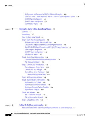 Contents




                                    Set Username and Password for REX Set REX Agent Properties 6-23
                                    Start “REX Set REX Agent Properties” and “REX Set HTTP Agent Properties” Agents        6-24
                                    Set REX Agent Configuration 6-24
                                    Set HTTP Agent Configuration 6-27
                                    Start All Other Agents 6-28


CHAPTER   7              Running the Starter Edition Quick Setup Wizard                    7-1

                               Overview       7-2

                               Prerequisites        7-2

                               Open the Quick Setup Wizard            7-3

                               Step 1: Agent Properties Configuration 7-3
                                   Set Up Account for Both REX and nsAPI Users 7-4
                                   Set username and password for REX Set REX Agent Properties 7-8
                                   Start REX Set REX Agent Properties and REX Set HTTP Agent Properties       7-8
                                   Set REX Agent Configuration 7-9
                                   Set HTTP Agent Configuration 7-12
                                   Start All Other Agents 7-13
                               Step 2: Create Cloud Administration 7-14
                                   Create the Cloud Administration Home Organization             7-14
                                   Add Cloud Administrators 7-15
                               Step 3: Connect Cloud Infrastructure 7-17
                                   Connect VMware vCenter Server 7-18
                                   Connect Cisco UCS Manager 7-19
                                   Connect Cisco Server Provisioner 7-20
                                        Obtain the Authorization APID 7-21
                               Step 4: Set Provisioning Settings            7-22

                               Step 5: Register Blades and Templates 7-25
                                   Register a Cisco UCS Blade 7-26
                                   Register a Service Profile Template 7-27
                                   Register an Operating System Template 7-29
                                   Register a VM Template 7-30
                               Step 6: Add Networks 7-32
                                   Add a Community Network 7-32
                                   Add an Infrastructure Network 7-34
                               Step 7: Set Up Shared Zone           7-35


CHAPTER   8              Setting Up the Cloud Administration                   8-1

                               Add Starter Edition Roles to the Cisco Intelligent Automation for Cloud Roles Group   8-2



              Cisco Intelligent Automation for Cloud Starter Edition Configuration Guide
  iv                                                                                                                        OL-26427-01
 