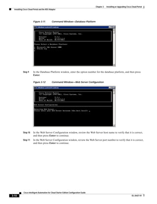 Chapter 3   Installing or Upgrading Cisco Cloud Portal
  Installing Cisco Cloud Portal and the REX Adapter




                        Figure 3-11           Command Window—Database Platform




            Step 9      In the Database Platform window, enter the option number for the database platform, and then press
                        Enter.

                        Figure 3-12           Command Window—Web Server Configuration




            Step 10     In the Web Server Configuration window, review the Web Server host name to verify that it is correct,
                        and then press Enter to continue.
            Step 11     In the Web Server Configuration window, review the Web Server port number to verify that it is correct,
                        and then press Enter to continue.




             Cisco Intelligent Automation for Cloud Starter Edition Configuration Guide
3-10                                                                                                                               OL-26427-01
 