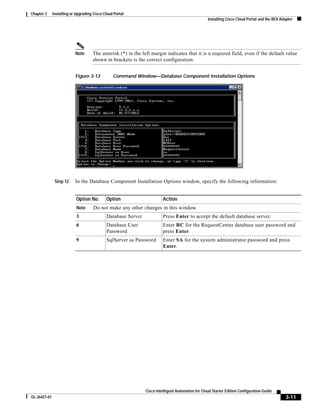 Chapter 3     Installing or Upgrading Cisco Cloud Portal
                                                                                                   Installing Cisco Cloud Portal and the REX Adapter




                           Note      The asterisk (*) in the left margin indicates that it is a required field, even if the default value
                                     shown in brackets is the correct configuration.


                           Figure 3-13           Command Window—Database Component Installation Options




               Step 12     In the Database Component Installation Options window, specify the following information:


                            Option No.       Option                      Action
                            Note      Do not make any other changes in this window.
                            3                Database Server             Press Enter to accept the default database server.
                            6                Database User               Enter RC for the RequestCenter database user password and
                                             Password                    press Enter.
                            9                SqlServer sa Password       Enter SA for the system administrator password and press
                                                                         Enter.




                                                               Cisco Intelligent Automation for Cloud Starter Edition Configuration Guide
OL-26427-01                                                                                                                                     3-11
 