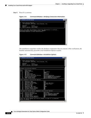 Chapter 3   Installing or Upgrading Cisco Cloud Portal
  Installing Cisco Cloud Portal and the REX Adapter




            Step 13     Press C to continue.

                        Figure 3-14           Command Window—Verifying Connection Information




                        The installation script then verifies the database components that you entered. After verification, the
                        Installer automatically proceeds to the Installation Options window.

                        Figure 3-15           Command Window—Installation Options




             Cisco Intelligent Automation for Cloud Starter Edition Configuration Guide
3-12                                                                                                                               OL-26427-01
 