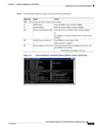 Chapter 3     Installing or Upgrading Cisco Cloud Portal
                                                                                                  Installing Cisco Cloud Portal and the REX Adapter




               Step 14     In the Installation Options window, specify the following information:


                            Option No.       Option                           Action
                            Note      Do not make any other changes in this window.
                            1                SMTP Server                      Enter the SMTP server, and press Enter.
                            2                Sender Address                   Enter the Sender address, and press Enter.
                            22               Service Link Database URL        Enter the Service Link Base URL, and press Enter.
                                                                              or
                                                                              Press Enter to accept the default value as shown in the
                                                                              brackets.
                            26               Include Custom Adapters?         Press Enter to set the value to Yes.
                                                                              Option number 27 appears.
                            27               Custom adapter archive path      Enter the full path to the rexAdapter_301.zip file, and
                                                                              press Enter. For example:
                                                                                         <install drive>rexAdapter_301.zip

                           Figure 3-16           Command Window—Installation Options Window—Custom Content Path




                                                              Cisco Intelligent Automation for Cloud Starter Edition Configuration Guide
OL-26427-01                                                                                                                                    3-13
 