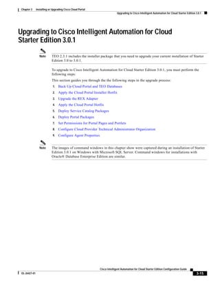 Chapter 3     Installing or Upgrading Cisco Cloud Portal
                                                                             Upgrading to Cisco Intelligent Automation for Cloud Starter Edition 3.0.1




Upgrading to Cisco Intelligent Automation for Cloud
Starter Edition 3.0.1
                 Note       TEO 2.3.1 includes the installer package that you need to upgrade your current installation of Starter
                            Edition 3.0 to 3.0.1.

                            To upgrade to Cisco Intelligent Automation for Cloud Starter Edition 3.0.1, you must perform the
                            following steps:
                            This section guides you through the the following steps in the upgrade process:
                             1.   Back Up Cloud Portal and TEO Databases
                             2.   Apply the Cloud Portal Installer Hotfix
                             3.   Upgrade the REX Adapter
                             4.   Apply the Cloud Portal Hotfix
                             5.   Deploy Service Catalog Packages
                             6.   Deploy Portal Packages
                             7.   Set Permissions for Portal Pages and Portlets
                             8.   Configure Cloud Provider Technical Administrator Organization
                             9.   Configure Agent Properties


                 Note       The images of command windows in this chapter show were captured during an installation of Starter
                            Edition 3.0.1 on Windows with Microsoft SQL Server. Command windows for installations with
                            Oracle® Database Enterprise Edition are similar.




                                                               Cisco Intelligent Automation for Cloud Starter Edition Configuration Guide
 OL-26427-01                                                                                                                                     3-15
 