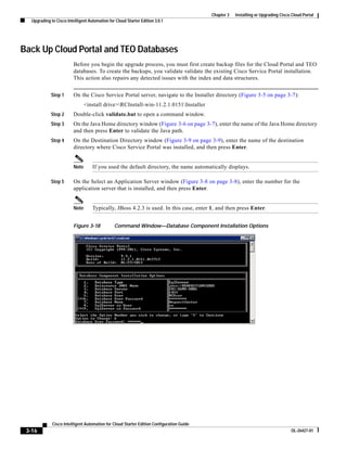 Chapter 3   Installing or Upgrading Cisco Cloud Portal
   Upgrading to Cisco Intelligent Automation for Cloud Starter Edition 3.0.1




Back Up Cloud Portal and TEO Databases
                          Before you begin the upgrade process, you must first create backup files for the Cloud Portal and TEO
                          databases. To create the backups, you validate validate the existing Cisco Service Portal installation.
                          This action also repairs any detected issues with the index and data structures.


             Step 1       On the Cisco Service Portal server, navigate to the Installer directory (Figure 3-5 on page 3-7):
                                 <install drive>RCInstall-win-11.2.1.0151Installer
             Step 2       Double-click validate.bat to open a command window.
             Step 3       On the Java Home directory window (Figure 3-6 on page 3-7), enter the name of the Java Home directory
                          and then press Enter to validate the Java path.
             Step 4       On the Destination Directory window (Figure 3-9 on page 3-9), enter the name of the destination
                          directory where Cisco Service Portal was installed, and then press Enter.


                          Note      If you used the default directory, the name automatically displays.

             Step 5       On the Select an Application Server window (Figure 3-8 on page 3-8), enter the number for the
                          application server that is installed, and then press Enter.


                          Note      Typically, JBoss 4.2.3 is used. In this case, enter 1, and then press Enter.


                          Figure 3-18           Command Window—Database Component Installation Options




              Cisco Intelligent Automation for Cloud Starter Edition Configuration Guide
 3-16                                                                                                                               OL-26427-01
 