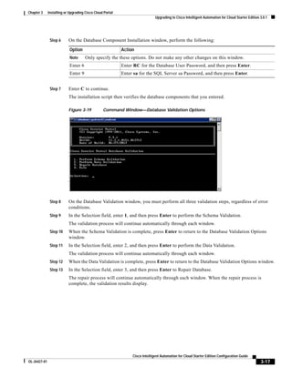 Chapter 3     Installing or Upgrading Cisco Cloud Portal
                                                                              Upgrading to Cisco Intelligent Automation for Cloud Starter Edition 3.0.1




               Step 6      On the Database Component Installation window, perform the following:

                            Option                         Action
                            Note      Only specify the these options. Do not make any other changes on this window.
                            Enter 6                        Enter RC for the Database User Password, and then press Enter.
                            Enter 9                        Enter sa for the SQL Server sa Password, and then press Enter.


               Step 7      Enter C to continue.
                           The installation script then verifies the database components that you entered.

                           Figure 3-19           Command Window—Database Validation Options




               Step 8      On the Database Validation window, you must perform all three validation steps, regardless of error
                           conditions.
               Step 9      In the Selection field, enter 1, and then press Enter to perform the Schema Validation.
                           The validation process will continue automatically through each window.
               Step 10     When the Schema Validation is complete, press Enter to return to the Database Validation Options
                           window.
               Step 11     In the Selection field, enter 2, and then press Enter to perform the Data Validation.
                           The validation process will continue automatically through each window.
               Step 12     When the Data Validation is complete, press Enter to return to the Database Validation Options window.
               Step 13     In the Selection field, enter 3, and then press Enter to Repair Database.
                           The repair process will continue automatically through each window. When the repair process is
                           complete, the validation results display.




                                                                Cisco Intelligent Automation for Cloud Starter Edition Configuration Guide
OL-26427-01                                                                                                                                       3-17
 