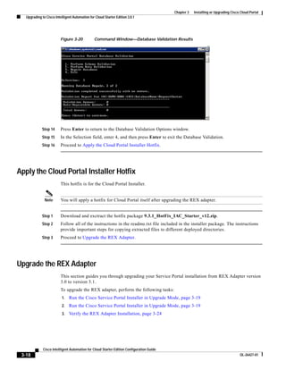 Chapter 3   Installing or Upgrading Cisco Cloud Portal
   Upgrading to Cisco Intelligent Automation for Cloud Starter Edition 3.0.1




                          Figure 3-20           Command Window—Database Validation Results




             Step 14      Press Enter to return to the Database Validation Options window.
             Step 15      In the Selection field, enter 4, and then press Enter to exit the Database Validation.
             Step 16      Proceed to Apply the Cloud Portal Installer Hotfix.




Apply the Cloud Portal Installer Hotfix
                          This hotfix is for the Cloud Portal Installer.


               Note       You will apply a hotfix for Cloud Portal itself after upgrading the REX adapter.


             Step 1       Download and exctract the hotfix package 9.3.1_HotFix_IAC_Starter_v12.zip.
             Step 2       Follow all of the instructions in the readme.txt file included in the installer package. The instructions
                          provide important steps for copying extracted files to different deployed directories.
             Step 3       Proceed to Upgrade the REX Adapter.




Upgrade the REX Adapter
                          This section guides you through upgrading your Service Portal installation from REX Adapter version
                          3.0 to version 3.1.
                          To upgrade the REX adapter, perform the following tasks:
                           1.   Run the Cisco Service Portal Installer in Upgrade Mode, page 3-19
                           2.   Run the Cisco Service Portal Installer in Upgrade Mode, page 3-19
                           3.   Verify the REX Adapter Installation, page 3-24




              Cisco Intelligent Automation for Cloud Starter Edition Configuration Guide
 3-18                                                                                                                               OL-26427-01
 