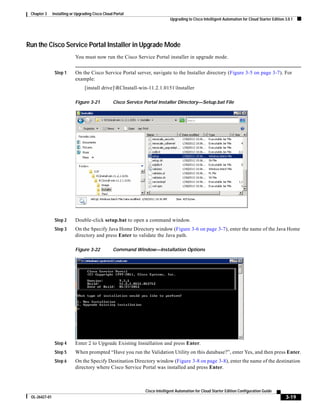 Chapter 3     Installing or Upgrading Cisco Cloud Portal
                                                                              Upgrading to Cisco Intelligent Automation for Cloud Starter Edition 3.0.1




Run the Cisco Service Portal Installer in Upgrade Mode
                            You must now run the Cisco Service Portal installer in upgrade mode.


                Step 1      On the Cisco Service Portal server, navigate to the Installer directory (Figure 3-5 on page 3-7). For
                            example:
                                  [install drive]RCInstall-win-11.2.1.0151Installer

                            Figure 3-21           Cisco Service Portal Installer Directory—Setup.bat File




                Step 2      Double-click setup.bat to open a command window.
                Step 3      On the Specify Java Home Directory window (Figure 3-6 on page 3-7), enter the name of the Java Home
                            directory and press Enter to validate the Java path.

                            Figure 3-22           Command Window—Installation Options




                Step 4      Enter 2 to Upgrade Existing Installation and press Enter.
                Step 5      When prompted “Have you run the Validation Utility on this database?”, enter Yes, and then press Enter.
                Step 6      On the Specify Destination Directory window (Figure 3-8 on page 3-8), enter the name of the destination
                            directory where Cisco Service Portal was installed and press Enter.



                                                                Cisco Intelligent Automation for Cloud Starter Edition Configuration Guide
 OL-26427-01                                                                                                                                      3-19
 