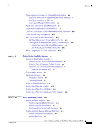 Contents




                   Assign Additional Permissions for the Cloud Administrator Role 8-4
                       Read/Write Permissions for Organization Unit, Person, and Queue               8-4
                       Read/Write Permissions for Role 8-5
                       Service Queue Management Permissions 8-6
                   Assign Email Addresses for Queue Notifications         8-6

                   Modify the Default Email Notification Templates         8-8

                   Create the Cloud Provider Technical Administrator Home Organization              8-10

                   Enable Directory Integration (Optional)      8-11

                   Add Cloud Provider Technical Administrators 8-12
                       Add Cloud Administrators Through a Directory Service 8-12
                       Manually Add Cloud Administrators (Without Directory Service)              8-13
                           Create a New User to Add a Cloud Administrator 8-13
                           Add the nsAPI User as a Cloud Administrator 8-15
                   Add REX Adapter User as a Cloud Administrator          8-16


CHAPTER   9    Setting Up the Cloud Infrastructure        9-1

                   Connect the Cloud Platform Elements 9-2
                       Define the VMware vCenter Server Platform Element 9-2
                       Define the Cisco UCS Manager Platform Element 9-3
                       Define the Cisco Server Provisioner Platform Element 9-4
                           Obtain the Authorization APID 9-5
                   Set Provisioning Settings   9-7

                   Add Required Networks 9-9
                       Infrastructure Network 9-9
                       Community Network 9-12
                   Set Up the Shared Server Zone       9-14
                   Register One or More VM Templates          9-17

                   Register One or More Cisco UCS Blades         9-19

                   Register One or More Cisco UCS Service Profile Templates             9-21


CHAPTER   10   Post-Configuration Options       10-1

                   Register Additional Templates 10-2
                       Register an Operating System Template 10-2
                       Register Additional VM Templates 10-3
                       Register Additional Service Profile Templates 10-3
                   Register Additional Blades and Manage Blade Pools             10-3
                       Register Additional Cisco UCS Blades 10-4
                       Manage Blade Pools 10-4

                                                Cisco Intelligent Automation for Cloud Starter Edition Configuration Guide
 OL-26427-01                                                                                                                       v
 