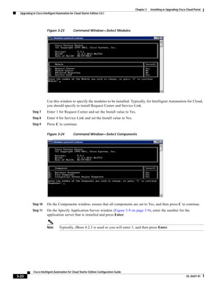Chapter 3   Installing or Upgrading Cisco Cloud Portal
  Upgrading to Cisco Intelligent Automation for Cloud Starter Edition 3.0.1




                         Figure 3-23           Command Window—Select Modules




                         Use this window to specify the modules to be installed. Typically, for Intelligent Automation for Cloud,
                         you should specify to install Request Center and Service Link.
            Step 7       Enter 1 for Request Center and set the Install value to Yes.
            Step 8       Enter 4 for Service Link and set the Install value to Yes.
            Step 9       Press C to continue.

                         Figure 3-24           Command Window—Select Components




            Step 10      On the Components window, ensure that all components are set to Yes, and then press C to continue.
            Step 11      On the Specify Application Server window (Figure 3-9 on page 3-9), enter the number for the
                         application server that is installed and press Enter.


                         Note      Typically, JBoss 4.2.3 is used so you will enter 1, and then press Enter.




             Cisco Intelligent Automation for Cloud Starter Edition Configuration Guide
3-20                                                                                                                               OL-26427-01
 