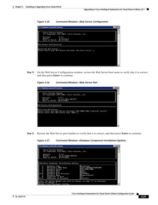 Chapter 3     Installing or Upgrading Cisco Cloud Portal
                                                                           Upgrading to Cisco Intelligent Automation for Cloud Starter Edition 3.0.1




                           Figure 3-25           Command Window—Web Server Configuration




               Step 12     On the Web Server Configuration window, review the Web Server host name to verify that it is correct,
                           and then press Enter to continue.

                           Figure 3-26           Command Window—Web Server Port




               Step 13     Review the Web Server port number to verify that it is correct, and then press Enter to continue.

                           Figure 3-27           Command Window—Database Component Installation Options




                                                             Cisco Intelligent Automation for Cloud Starter Edition Configuration Guide
OL-26427-01                                                                                                                                    3-21
 