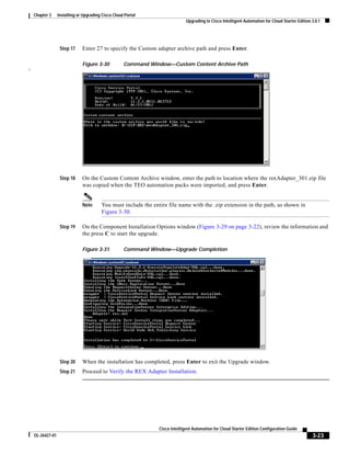 Chapter 3     Installing or Upgrading Cisco Cloud Portal
                                                                               Upgrading to Cisco Intelligent Automation for Cloud Starter Edition 3.0.1




                   Step 17     Enter 27 to specify the Custom adapter archive path and press Enter.

                               Figure 3-30           Command Window—Custom Content Archive Path
!




                   Step 18     On the Custom Content Archive window, enter the path to location where the rexAdapter_301.zip file
                               was copied when the TEO automation packs were imported, and press Enter.


                               Note      You must include the entire file name with the .zip extension in the path, as shown in
                                         Figure 3-30.

                   Step 19     On the Component Installation Options window (Figure 3-29 on page 3-22), review the information and
                               the press C to start the upgrade.

                               Figure 3-31           Command Window—Upgrade Completion




                   Step 20     When the installation has completed, press Enter to exit the Upgrade window.
                   Step 21     Proceed to Verify the REX Adapter Installation.




                                                                 Cisco Intelligent Automation for Cloud Starter Edition Configuration Guide
    OL-26427-01                                                                                                                                    3-23
 
