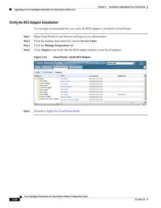 Chapter 3   Installing or Upgrading Cisco Cloud Portal
   Upgrading to Cisco Intelligent Automation for Cloud Starter Edition 3.0.1




Verify the REX Adapter Installation
                          It is strongly recommended that you verify the REX adapter is installed in Cloud Portal.


             Step 1       Open Cloud Portal in your browser and log in as an administrator.
             Step 2       From the modules drop-down list, choose Service Links.
             Step 3       Click the Manage Integrations tab.
             Step 4       Click Adapters and verify that the REX adapter displays in the list of adapters.

                          Figure 3-32           Cloud Portal—Verify REX Adapter




             Step 5       Proceed to Apply the Cloud Portal Hotfix.




              Cisco Intelligent Automation for Cloud Starter Edition Configuration Guide
 3-24                                                                                                                               OL-26427-01
 