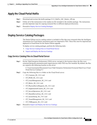 Chapter 3     Installing or Upgrading Cisco Cloud Portal
                                                                           Upgrading to Cisco Intelligent Automation for Cloud Starter Edition 3.0.1




Apply the Cloud Portal Hotfix
                Step 1      Download and exctract the hotfix package 9.3.2_HotFix_IAC_Starter_v09.zip.
                Step 2      Follow all of the instructions in the readme.txt file included in the installer package. The instructions
                            provide important steps for copying extracted files to different deployed directories.
                Step 3      Proceed to Deploy Service Catalog Packages.




Deploy Service Catalog Packages
                            The Starter Edition service catalog content is included in files that were extracted when the Intelligent
                            Automation for Cloud Starter automation pack was imported to TEO. These files must be imported and
                            deployed in Cloud Portal for the Starter Edition upgrade.
                            To deploy service catalog packages, perform the following tasks:
                             1.   Copy Service Catalog Files to Cloud Portal Server
                             2.   Import and Deploy the Service Catalogs


Copy Service Catalog Files to Cloud Portal Server

                Step 1      On the Tidal Enterprise Orchestrator (TEO) server, navigate to the location where the files were
                            extracted during the automation pack import process when TEO was first installed. By default, the files
                            are copied to the following location on the server:
                                  C:Users[username]DocumentsCiscoTidal Enterprise OrchestratorExtracted DataCisco Cloud
                                  Portal Service Catalog 9.3
                Step 2      Copy the following files to a folder on the Cloud Portal server:
                             •    CP_Common_SE_3-0-1.xml
                             •    CP_IPAM_SE_3-0-1.xml
                             •    CP_LeaseManagement_SE_3-0-1.xml
                             •    CP_Metric_SE_3-0-1.xml
                             •    CP_PhysicalServerRequests_SE_3-0-1.xml
                             •    CP_SupplementalContent_SE_3-0-1.xml
                             •    CP_ServerOperations_SE_3-0-1.xml
                             •    CP_SharedServerZone_SE_3-0-1.xml
                             •    CP_SystemSetup_SE_3-0-1.xml
                             •    CP_TenantManagement_SE_3-0-1.xml
                             •    CP_VMRequests_SE_3-0-1.xml
                Step 3      Proceed to Import and Deploy the Service Catalogs.




                                                             Cisco Intelligent Automation for Cloud Starter Edition Configuration Guide
 OL-26427-01                                                                                                                                   3-25
 
