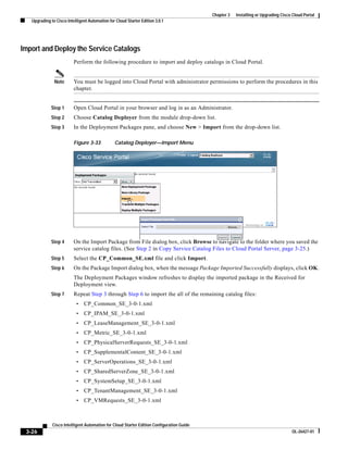Chapter 3   Installing or Upgrading Cisco Cloud Portal
   Upgrading to Cisco Intelligent Automation for Cloud Starter Edition 3.0.1




Import and Deploy the Service Catalogs
                          Perform the following procedure to import and deploy catalogs in Cloud Portal.


               Note       You must be logged into Cloud Portal with administrator permissions to perform the procedures in this
                          chapter.


             Step 1       Open Cloud Portal in your browser and log in as an Administrator.
             Step 2       Choose Catalog Deployer from the module drop-down list.
             Step 3       In the Deployment Packages pane, and choose New > Import from the drop-down list.

                          Figure 3-33           Catalog Deployer—Import Menu




             Step 4       On the Import Package from File dialog box, click Browse to navigate to the folder where you saved the
                          service catalog files. (See Step 2 in Copy Service Catalog Files to Cloud Portal Server, page 3-25.)
             Step 5       Select the CP_Common_SE.xml file and click Import.
             Step 6       On the Package Import dialog box, when the message Package Imported Successfully displays, click OK.
                          The Deployment Packages window refreshes to display the imported package in the Received for
                          Deployment view.
             Step 7       Repeat Step 3 through Step 6 to import the all of the remaining catalog files:
                           •   CP_Common_SE_3-0-1.xml
                           •   CP_IPAM_SE_3-0-1.xml
                           •   CP_LeaseManagement_SE_3-0-1.xml
                           •   CP_Metric_SE_3-0-1.xml
                           •   CP_PhysicalServerRequests_SE_3-0-1.xml
                           •   CP_SupplementalContent_SE_3-0-1.xml
                           •   CP_ServerOperations_SE_3-0-1.xml
                           •   CP_SharedServerZone_SE_3-0-1.xml
                           •   CP_SystemSetup_SE_3-0-1.xml
                           •   CP_TenantManagement_SE_3-0-1.xml
                           •   CP_VMRequests_SE_3-0-1.xml



              Cisco Intelligent Automation for Cloud Starter Edition Configuration Guide
 3-26                                                                                                                               OL-26427-01
 