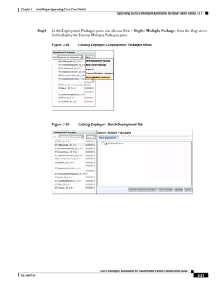 Chapter 3     Installing or Upgrading Cisco Cloud Portal
                                                                           Upgrading to Cisco Intelligent Automation for Cloud Starter Edition 3.0.1




               Step 8      In the Deployment Packages pane, and choose New > Deploy Multiple Packages from the drop-down
                           list to display the Deploy Multiple Packages pane.

                           Figure 3-34           Catalog Deployer—Deployment Packages Menu




                           Figure 3-35           Catalog Deployer—Batch Deployment Tab




                                                             Cisco Intelligent Automation for Cloud Starter Edition Configuration Guide
OL-26427-01                                                                                                                                    3-27
 