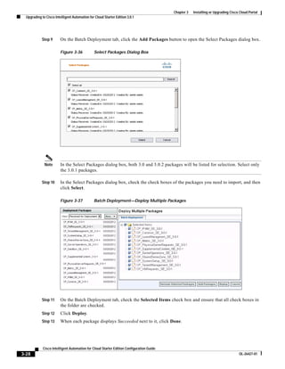 Chapter 3   Installing or Upgrading Cisco Cloud Portal
  Upgrading to Cisco Intelligent Automation for Cloud Starter Edition 3.0.1




            Step 9       On the Batch Deployment tab, click the Add Packages button to open the Select Packages dialog box.

                         Figure 3-36           Select Packages Dialog Box




              Note       In the Select Packages dialog box, both 3.0 and 3.0.2 packages will be listed for selection. Select only
                         the 3.0.1 packages.

            Step 10      In the Select Packages dialog box, check the check boxes of the packages you need to import, and then
                         click Select.

                         Figure 3-37           Batch Deployment—Deploy Multiple Packages




            Step 11      On the Batch Deployment tab, check the Selected Items check box and ensure that all check boxes in
                         the folder are checked.
            Step 12      Click Deploy.
            Step 13      When each package displays Succeeded next to it, click Done.




             Cisco Intelligent Automation for Cloud Starter Edition Configuration Guide
3-28                                                                                                                               OL-26427-01
 