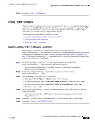 Chapter 3     Installing or Upgrading Cisco Cloud Portal
                                                                             Upgrading to Cisco Intelligent Automation for Cloud Starter Edition 3.0.1




                Step 14     Proceed to Deploy Portal Packages.




Deploy Portal Packages
                            The Starter Edition portal and portlet content is included in files that were extracted when the Intelligent
                            Automation for Cloud StartStarterEditionPortlets_9.3.1.ziper automation pack was imported to TEO.
                            These files must be imported and deployed in Cloud Portal for the Starter Edition upgrade. After
                            deployment, you must also configure the portals and portlets.
                            To deploy portal packages, perform the following tasks::
                             1.   Copy StarterEditionPortlets_9.3.1.zip and Extract Files
                             2.   Configure Cloud Portal Stylesheets
                             3.   Import and Deploy Portal Pages


Copy StarterEditionPortlets_9.3.1.zip and Extract Files
                            The Intelligent Automation for Cloud Starter automation pack includes the file
                            StarterEditionPortlets_9.3.1.zip, which was extracted to the Tidal Enterprise Orchestrator server when
                            you imported the automation pack. (See Intelligent Automation for Cloud Starter Automation Pack,
                            page 2-13.) StarterEditionPortlets_9.3.1.zip contains the files you need to deploy portlets, JavaScripts,
                            images, and stylesheets to Cloud Portal.


                Step 1      On the Tidal Enterprise Orchestrator server, navigate to the following folder where
                            StarterEditionPortlets_9.3.1.zip was extracted. The default location is:
                                  C:Users[username]DocumentsCiscoTidal Enterprise OrchestratorExtracted Data
                                  Cloud Portal Service Catalog 9.3
                Step 2      Extract StarterEditionPortlets_9.3.1.zip to a temporary location. It will create a
                            StarterEditionPortlets_9.3.1 folder.
                Step 3      Stop the Request Center and Service Link services:
                             a.   Click Start > Control Panel > Administrative Tools > Services.
                             b.   In the Services window, right-click CiscoServicePortal Request Center and choose Stop.
                             c.   In the Services window, right-click CiscoServicePortal Service Link and choose Stop.
                             d.   Close the Services window.
                Step 4      In the StarterEditionPortlets_9.3.1 folder, locate RequestCenter_war.zip, and then extract it to the
                            following directory:
                                  <CiscoServicePortal>jboss-4.2.3.GAserverRequestCenterdeployRequestCenter.ear
                                  RequestCenter.war
                Step 5      Restart the CiscoServicePortal Request Center and CiscoServicePortal Service Link services.
                Step 6      Proceed to Configure Cloud Portal Stylesheets.




                                                               Cisco Intelligent Automation for Cloud Starter Edition Configuration Guide
 OL-26427-01                                                                                                                                     3-29
 