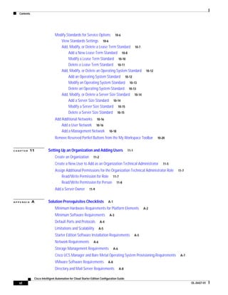Contents




                               Modify Standards for Service Options 10-6
                                  View Standards Settings 10-6
                                  Add, Modify, or Delete a Lease Term Standard 10-7
                                       Add a New Lease Term Standard 10-8
                                       Modify a Lease Term Standard 10-10
                                       Delete a Lease Term Standard 10-11
                                  Add, Modify, or Delete an Operating System Standard                      10-12
                                       Add an Operating System Standard 10-12
                                       Modify an Operating System Standard 10-13
                                       Delete an Operating System Standard 10-13
                                  Add, Modify, or Delete a Server Size Standard 10-14
                                       Add a Server Size Standard 10-14
                                       Modify a Server Size Standard 10-15
                                       Delete a Server Size Standard 10-15
                               Add Additional Networks 10-16
                                   Add a User Network 10-16
                                   Add a Management Network                10-18

                               Remove Reserved Portlet Buttons from the My Workspace Toolbar                       10-20


CHAPTER    11            Setting Up an Organization and Adding Users                         11-1

                               Create an Organization         11-2

                               Create a New User to Add as an Organization Technical Administrator                    11-5

                               Assign Additional Permissions for the Organization Technical Administrator Role               11-7
                                   Read/Write Permission for Role 11-7
                                   Read/Write Permission for Person 11-8
                               Add a Server Owner          11-9


APPENDIX      A          Solution Prerequisites Checklists                 A-1

                               Minimum Hardware Requirements for Platform Elements                        A-2

                               Minimum Software Requirements               A-3

                               Default Ports and Protocols           A-4

                               Limitations and Scalability          A-5

                               Starter Edition Software Installation Requirements                   A-5
                               Network Requirements           A-6

                               Storage Management Requirements                   A-6

                               Cisco UCS Manager and Bare Metal Operating System Provisioning Requirements                    A-7

                               VMware Software Requirements                A-8

                               Directory and Mail Server Requirements                  A-8

              Cisco Intelligent Automation for Cloud Starter Edition Configuration Guide
  vi                                                                                                                                OL-26427-01
 