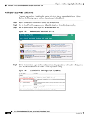 Chapter 3   Installing or Upgrading Cisco Cloud Portal
   Upgrading to Cisco Intelligent Automation for Cloud Starter Edition 3.0.1




Configure Cloud Portal Stylesheets
                          You must now configure Cloud Portal to use the stylesheets that are packaged with Starter Edition.
                          Perform the following steps to configure the stylesheets in Cloud Portal.


             Step 1       Open Cloud Portal in your browser and log in to the application.
             Step 2       On the Cloud Portal Home page, choose Administration from the module drop-down list.
             Step 3       On the Administration Home page, click Personalize Your Site.

                          Figure 3-38           Administration—Personalize Your Site




             Step 4       On the Customizations page, scroll down the common settings pane (about halfway down the page) and
                          click the On radio button for the Enable Custom Style Sheets setting.

                          Figure 3-39           Customizations—Enabling Custom Style Sheets




              Cisco Intelligent Automation for Cloud Starter Edition Configuration Guide
 3-30                                                                                                                               OL-26427-01
 