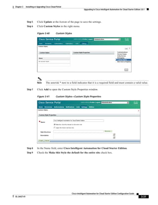 Chapter 3     Installing or Upgrading Cisco Cloud Portal
                                                                               Upgrading to Cisco Intelligent Automation for Cloud Starter Edition 3.0.1




               Step 5      Click Update at the bottom of the page to save the settings.
               Step 6      Click Custom Styles in the right menu.

                           Figure 3-40           Custom Styles




                           Note      The asterisk * next to a field indicates that it is a required field and must contain a valid value.

               Step 7      Click Add to open the Custom Style Properties window.

                           Figure 3-41           Custom Styles—Custom Style Properties




               Step 8      In the Name field, enter Cisco Intelligent Automation for Cloud Starter Edition.
               Step 9      Check the Make this Style the default for the entire site check box.




                                                                 Cisco Intelligent Automation for Cloud Starter Edition Configuration Guide
OL-26427-01                                                                                                                                        3-31
 