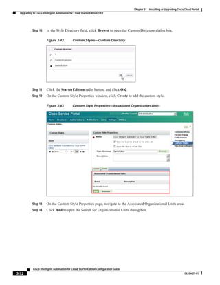 Chapter 3   Installing or Upgrading Cisco Cloud Portal
  Upgrading to Cisco Intelligent Automation for Cloud Starter Edition 3.0.1




            Step 10      In the Style Directory field, click Browse to open the Custom Directory dialog box.

                         Figure 3-42           Custom Styles—Custom Directory




            Step 11      Click the StarterEdition radio button, and click OK.
            Step 12      On the Custom Style Properties window, click Create to add the custom style.

                         Figure 3-43           Custom Style Properties—Associated Organization Units




            Step 13      On the Custom Style Properties page, navigate to the Associated Organizational Units area.
            Step 14      Click Add to open the Search for Organizational Units dialog box.




             Cisco Intelligent Automation for Cloud Starter Edition Configuration Guide
3-32                                                                                                                               OL-26427-01
 