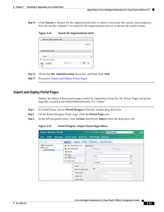 Chapter 3     Installing or Upgrading Cisco Cloud Portal
                                                                              Upgrading to Cisco Intelligent Automation for Cloud Starter Edition 3.0.1




                Step 15     Click Search to browse for the organizational units to which to associate the custom style properties.
                            You can use the wildcard * to search for all organizational units or to narrow the search results.

                            Figure 3-44           Search for Organizational Units




                Step 16     Check the Site Administration check box, and then click Add.
                Step 17     Proceed to Import and Deploy Portal Pages.




Import and Deploy Portal Pages
                            Deploy the Starter Edition portal page content by importing it from the All_Portal_Pages.xml portal
                            page file, located in the StarterEditionPortlets_9.3.1 folder.


                Step 1      In Cloud Portal, choose Portal Designer from the module drop-down list.
                Step 2      On the Portal Designer Home page, click the Portal Pages tab.
                Step 3      In the left navigation pane, click Actions and choose Import from the drop-down list.

                            Figure 3-45           Portal Designer—Import Portal Pages Menu




                                                                Cisco Intelligent Automation for Cloud Starter Edition Configuration Guide
 OL-26427-01                                                                                                                                      3-33
 