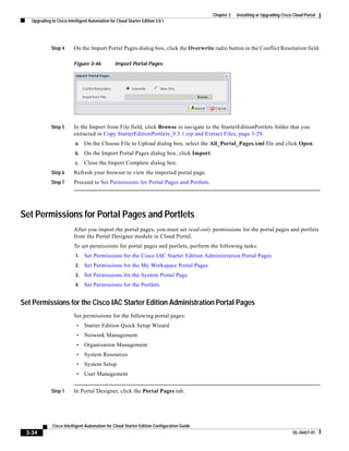 Chapter 3   Installing or Upgrading Cisco Cloud Portal
   Upgrading to Cisco Intelligent Automation for Cloud Starter Edition 3.0.1




             Step 4       On the Import Portal Pages dialog box, click the Overwrite radio button in the Conflict Resolution field.

                          Figure 3-46           Import Portal Pages




             Step 5       In the Import from File field, click Browse to navigate to the StarterEditionPortlets folder that you
                          extracted in Copy StarterEditionPortlets_9.3.1.zip and Extract Files, page 3-29.
                          a.    On the Choose File to Upload dialog box, select the All_Portal_Pages.xml file and click Open.
                          b.    On the Import Portal Pages dialog box, click Import.
                          c.    Close the Import Complete dialog box.
             Step 6       Refresh your browser to view the imported portal page.
             Step 7       Proceed to Set Permissions for Portal Pages and Portlets.




Set Permissions for Portal Pages and Portlets
                          After you import the portal pages, you must set read-only permissions for the portal pages and portlets
                          from the Portal Designer module in Cloud Portal.
                          To set permissions for portal pages and portlets, perform the following tasks:
                           1.   Set Permissions for the Cisco IAC Starter Edition Administration Portal Pages
                           2.   Set Permissions for the My Workspace Portal Pages
                           3.   Set Permissions for the System Portal Page
                           4.   Set Permissions for the Portlets


Set Permissions for the Cisco IAC Starter Edition Administration Portal Pages
                          Set permissions for the following portal pages:
                           •    Starter Edition Quick Setup Wizard
                           •    Network Management
                           •    Organization Management
                           •    System Resources
                           •    System Setup
                           •    User Management


             Step 1       In Portal Designer, click the Portal Pages tab.




              Cisco Intelligent Automation for Cloud Starter Edition Configuration Guide
 3-34                                                                                                                               OL-26427-01
 
