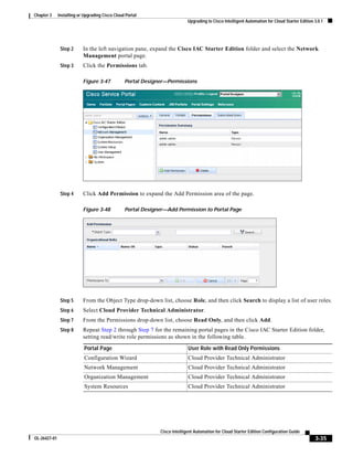 Chapter 3     Installing or Upgrading Cisco Cloud Portal
                                                                            Upgrading to Cisco Intelligent Automation for Cloud Starter Edition 3.0.1




               Step 2      In the left navigation pane, expand the Cisco IAC Starter Edition folder and select the Network
                           Management portal page.
               Step 3      Click the Permissions tab.

                           Figure 3-47           Portal Designer—Permissions




               Step 4      Click Add Permission to expand the Add Permission area of the page.

                           Figure 3-48           Portal Designer—Add Permission to Portal Page




               Step 5      From the Object Type drop-down list, choose Role, and then click Search to display a list of user roles.
               Step 6      Select Cloud Provider Technical Administrator.
               Step 7      From the Permissions drop-down list, choose Read Only, and then click Add.
               Step 8      Repeat Step 2 through Step 7 for the remaining portal pages in the Cisco IAC Starter Edition folder,
                           setting read/write role permissions as shown in the following table.

                            Portal Page                                     User Role with Read Only Permissions
                            Configuration Wizard                            Cloud Provider Technical Administrator
                            Network Management                              Cloud Provider Technical Administrator
                            Organization Management                         Cloud Provider Technical Administrator
                            System Resources                                Cloud Provider Technical Administrator




                                                              Cisco Intelligent Automation for Cloud Starter Edition Configuration Guide
OL-26427-01                                                                                                                                     3-35
 