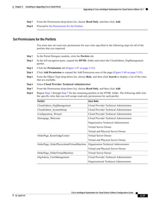 Chapter 3     Installing or Upgrading Cisco Cloud Portal
                                                                          Upgrading to Cisco Intelligent Automation for Cloud Starter Edition 3.0.1




                Step 7      From the Permissions drop-down list, choose Read Only, and then click Add.
                Step 8      Proceed to Set Permissions for the Portlets.




Set Permissions for the Portlets
                            You must also set read-only permissions for user roles specified in the following steps for all of the
                            portlets that you imported.


                Step 1      In the Portal Designer module, click the Portlets tab.
                Step 2      In the left navigation pane, expand the HTML folder and select the CloudAdmin_OrgManagement
                            portlet.
                Step 3      Click the Permissions tab (Figure 3-47 on page 3-35).
                Step 4      Click Add Permission to expand the Add Permission area of the page (Figure 3-48 on page 3-35).
                Step 5      From the Object Type drop-down list, choose Role, and then click Search to display a list of the roles
                            that are available.
                Step 6      Select Cloud Provider Technical Administrator.
                Step 7      From the Permissions drop-down list, choose Read Only, and then click Add.
                Step 8      Repeat Step 3 through Step 7 for the remaining portlets in the HTML folder. The following table lists
                            the specific roles that you will assign read-only permissions for each portlet.

                             Portlet                                            User Role
                             CloudAdmin_OrgManagement                           Cloud Provider Technical Administrator
                             CloudAdmin_SystemSetup                             Cloud Provider Technical Administrator
                             Configuration_Wizard                               Cloud Provider Technical Administrator
                             Homepage_Welcome                                   Cloud Provider Technical Administrator
                                                                                Organization Technical Administrator
                                                                                Virtual Server Owner
                                                                                Virtual and Physical Server Owner
                             OrderPage_KnowledgeCenter                          Virtual Server Owner
                                                                                Virtual and Physical Server Owner
                             OrderPage_OrderPhysicalandVirtualMachine Organization Technical Administrator
                                                                                Virtual and Physical Server Owner
                             OrderPage_OrderVirtualMachine                      Virtual Server Owner
                             OrgAdmin_UserManagement                            Cloud Provider Technical Administrator
                                                                                Organizational Technical Administrator




                                                            Cisco Intelligent Automation for Cloud Starter Edition Configuration Guide
 OL-26427-01                                                                                                                                  3-37
 